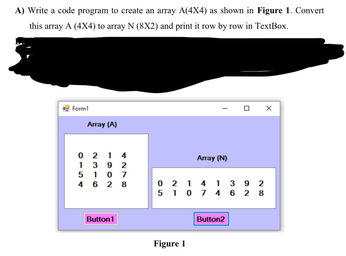 A) Write a code program to create an array A(4X4) as shown in Figure 1. Convert
this array A (4X4) to array N (8X2) and print it row by row in TextBox.
Form1
Array (A)
1
4
Array (N)
1
3
2
1
7
4 6 2 8
2 1
4
1
3
5 10 7
4
2
Button1
Button2
Figure 1
