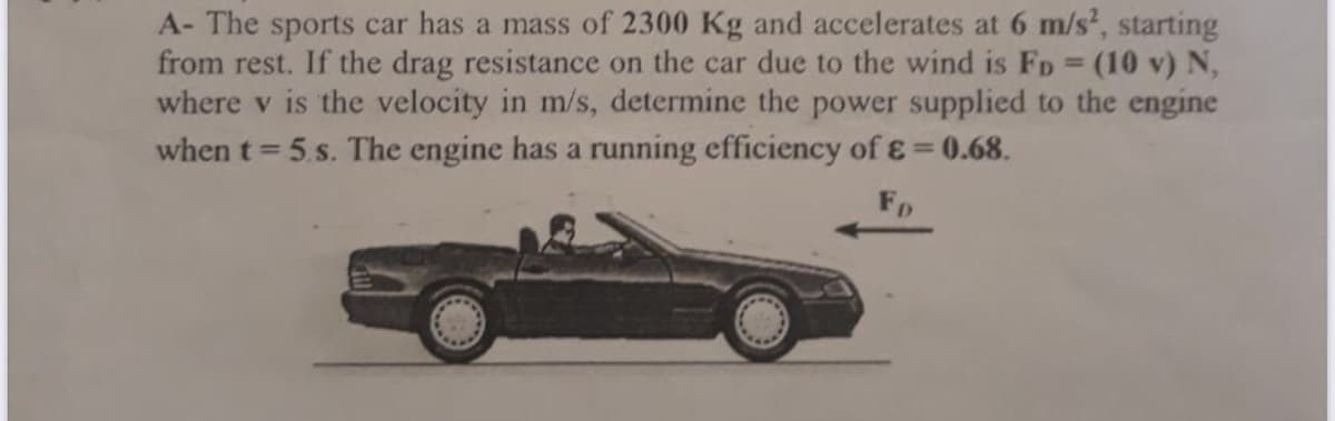 A- The sports car has a mass of 2300 Kg and accelerates at 6 m/s, starting
from rest. If the drag resistance on the car due to the wind is FD (10 v) N,
where v is the velocity in m/s, determine the power supplied to the engine
when t = 5.s. The engine has a running efficiency ofɛ=0.68.
FR
