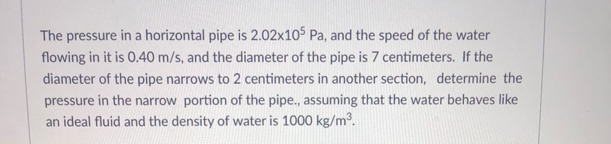 The pressure in a horizontal pipe is 2.02x105 Pa, and the speed of the water
flowing in it is 0.40 m/s, and the diameter of the pipe is 7 centimeters. If the
diameter of the pipe narrows to 2 centimeters in another section, determine the
pressure in the narrow portion of the pipe.., assuming that the water behaves like
an ideal fluid and the density of water is 1000 kg/m³.
