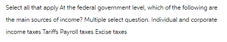 Select all that apply At the federal government level, which of the following are
the main sources of income? Multiple select question. Individual and corporate
income taxes Tariffs Payroll taxes Excise taxes