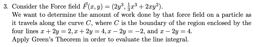 3. Consider the Force field F(x, y) = (2y³, ½⁄3x³ + 2xy²).
13
We want to determine the amount of work done by that force field on a particle as
it travels along the curve C, where C is the boundary of the region enclosed by the
four lines x + 2y = 2, x + 2y = 4, x - 2y = -2, and x - 2y = 4.
Apply Green's Theorem in order to evaluate the line integral.