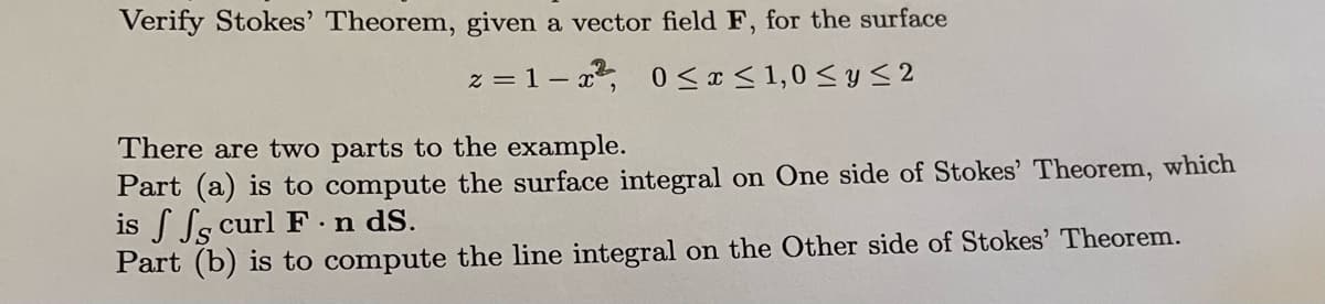 Verify Stokes' Theorem, given a vector field F, for the surface
z=1-x², 0≤x≤ 1,0 ≤ y ≤ 2
There are two parts to the example.
Part (a) is to compute the surface integral on One side of Stokes' Theorem, which
is ff curl F. n dS.
Part (b) is to compute the line integral on the Other side of Stokes' Theorem.