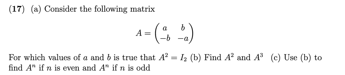 ### Matrix Analysis Question

**Question 17:**

(a) Consider the following matrix

\[ A = \begin{pmatrix} 
a & b \\ 
-b & -a 
\end{pmatrix} \]

For which values of \(a\) and \(b\) is it true that \(A^2 = I_2\)?

(b) Find \(A^2\) and \(A^3\).

(c) Use (b) to find \(A^n\) if \(n\) is even and \(A^n\) if \(n\) is odd.