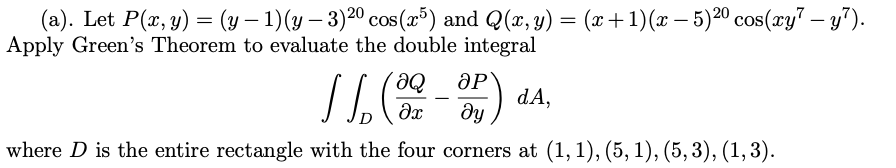 cos(x5) and Q(x, y) = (x+1)(x − 5)²⁰ cos(xy7 — y²).
Apply Green's Theorem to evaluate the double integral
(a). Let P(x, y) = (y −
1) (y - 3)²⁰
- 3)20
166 (09-SP).
ᎧᏢ
dA,
ду
where D is the entire rectangle with the four corners at (1, 1), (5, 1), (5,3), (1, 3).