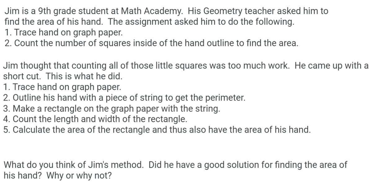 Jim is a 9th grade student at Math Academy. His Geometry teacher asked him to
find the area of his hand. The assignment asked him to do the following.
1. Trace hand on graph paper.
2. Count the number of squares inside of the hand outline to find the area.
Jim thought that counting all of those little squares was too much work. He came up with a
short cut. This is what he did.
1. Trace hand on graph paper.
2. Outline his hand with a piece of string to get the perimeter.
3. Make a rectangle on the graph paper with the string.
4. Count the length and width of the rectangle.
5. Calculate the area of the rectangle and thus also have the area of his hand.
What do you think of Jim's method. Did he have a good solution for finding the area of
his hand? Why or why not?
