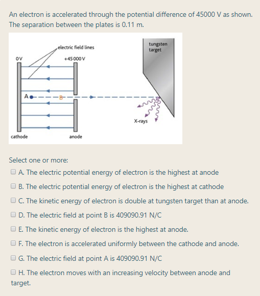 An electron is accelerated through the potential difference of 45000 V as shown.
The separation between the plates is 0.11 m.
tungsten
target
„electric field lines
ov
+45000 v
X-rays
cathode
anode
Select one or more:
OA. The electric potential energy of electron is the highest at anode
O B. The electric potential energy of electron is the highest at cathode
OC. The kinetic energy of electron is double at tungsten target than at anode.
OD. The electric field at point B is 409090.91 N/C
OE. The kinetic energy of electron is the highest at anode.
OF. The electron is accelerated uniformly between the cathode and anode.
OG. The electric field at point A is 409090.91 N/C
O H. The electron moves with an increasing velocity between anode and
target.
