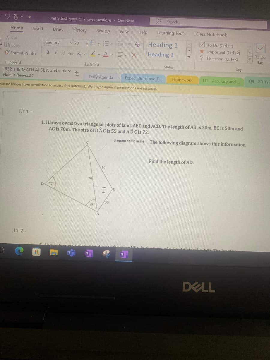 Home
X Cut
Copy
Format Painter
Insert
LT 1-
LT 2-
unit 9 test need to know questions - OneNote
Draw History
H
Cambria
✓20 VEE-EEA
BIU ab x, AE X
Clipboard
IB32 1 IB MATH AI SL Notebook v
Natalie Reeves 24
Daily Agenda
Expectations and F...
ou no longer have permission to access this notebook. We'll sync again if permissions are restored.
S
D 72
Review View Help
Basic Text
N
70
55'
A
50
I
30
B
Search
Learning Tools
1. Haraya owns two triangular plots of land, ABC and ACD. The length of AB is 30m, BC is 50m and
AC is 70m. The size of DÂC is 55 and ADC is 72.
diagram not to scale
The following diagram shows this information.
N
Heading 1
Heading 2
Styles
V
Homework
Class Notebook
Find the length of AD.
To Do (Ctrl+1)
★ Important (Ctrl+2)
? Question (Ctrl+3)
Tags
U1 - Accuracy and ...
DELL
To Do
Tag
U9 - 2D Tri-