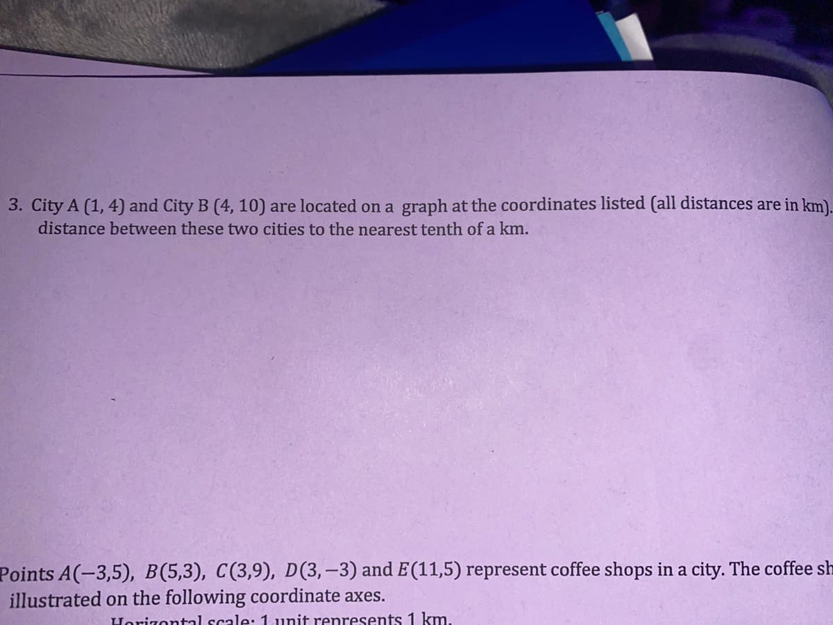 3. City A (1, 4) and City B (4, 10) are located on a graph at the coordinates listed (all distances are in km).
distance between these two cities to the nearest tenth of a km.
Points A(-3,5), B(5,3), C(3,9), D(3,-3) and E(11,5) represent coffee shops in a city. The coffee sh
illustrated on the following coordinate axes.
Horizontal scale: 1 unit represents 1 km.