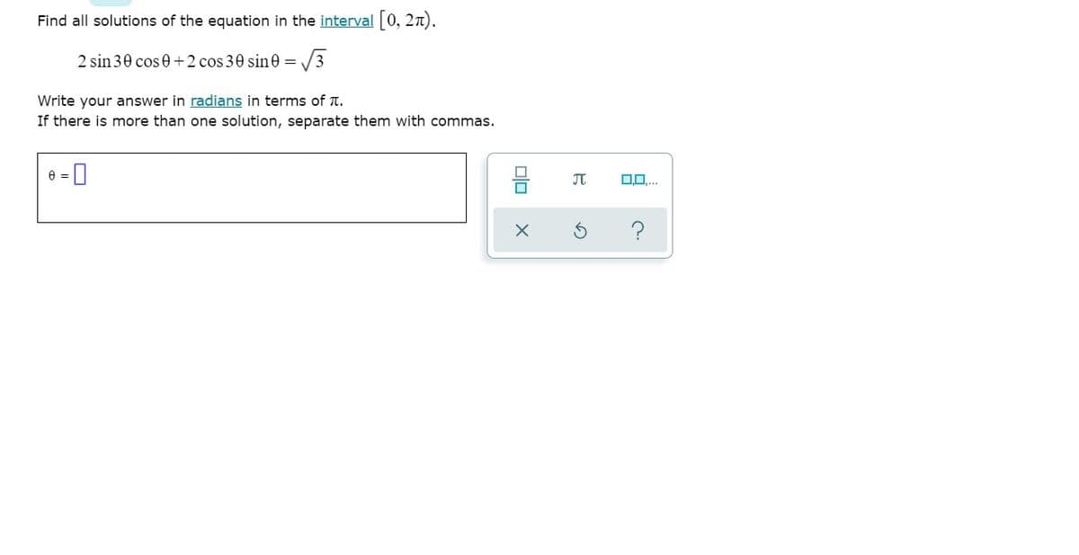 Find all solutions of the equation in the interval [0, 27).
2 sin 30 cos 0 +2 cos 30 sine = /3
Write your answer in radians in terms of T.
If there is more than one solution, separate them with commas.
믐
JT
?
