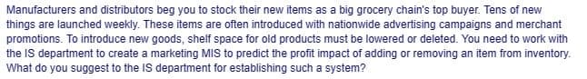 Manufacturers and distributors beg you to stock their new items as a big grocery chain's top buyer. Tens of new
things are launched weekly. These items are often introduced with nationwide advertising campaigns and merchant
promotions. To introduce new goods, shelf space for old products must be lowered or deleted. You need to work with
the IS department to create a marketing MIS to predict the profit impact of adding or removing an item from inventory.
What do you suggest to the IS department for establishing such a system?