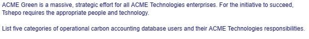 ACME Green is a massive, strategic effort for all ACME Technologies enterprises. For the initiative to succeed,
Tshepo requires the appropriate people and technology.
List five categories of operational carbon accounting database users and their ACME Technologies responsibilities.