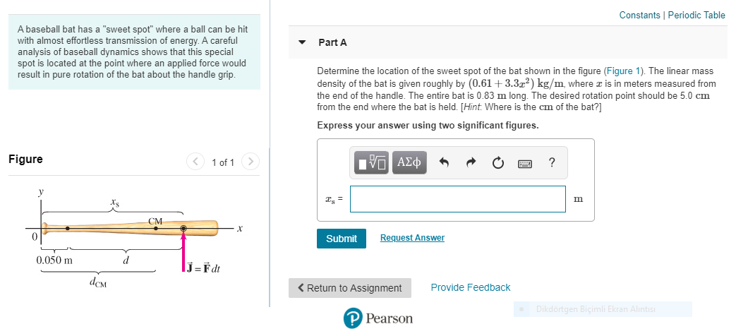 A baseball bat has a "sweet spot" where a ball can be hit
with almost effortless transmission of energy. A careful
analysis of baseball dynamics shows that this special
spot is located at the point where an applied force would
result in pure rotation of the bat about the handle grip.
Part A
Determine the location of the sweet spot of the bat shown in the figure (Figure 1). The linear mass
density of the bat is given roughly by (0.61+3.3x²) kg/m, where æ is in meters measured from
the end of the handle. The entire bat is 0.83 m long. The desired rotation point should be 5.0 cm
from the end where the bat is held. [Hint. Where is the cm of the bat?]
Express your answer using two significant figures.
Figure
< 1 of 1>
?
I =
m
CM
Submit
Request Answer
0.050 m
J=Fdt
< Return to Assignment
Provide Feedback
