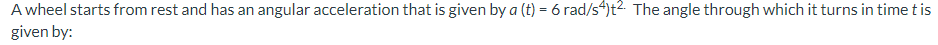 A wheel starts from rest and has an angular acceleration that is given by a (t) = 6 rad/s“)t2. The angle through which it turns in time t is
given by:
