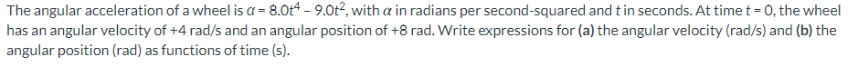 The angular acceleration of a wheel is a = 8.0t4 - 9.0t2, with a in radians per second-squared and tin seconds. At time t = 0, the wheel
has an angular velocity of +4 rad/s and an angular position of +8 rad. Write expressions for (a) the angular velocity (rad/s) and (b) the
angular position (rad) as functions of time (s).
