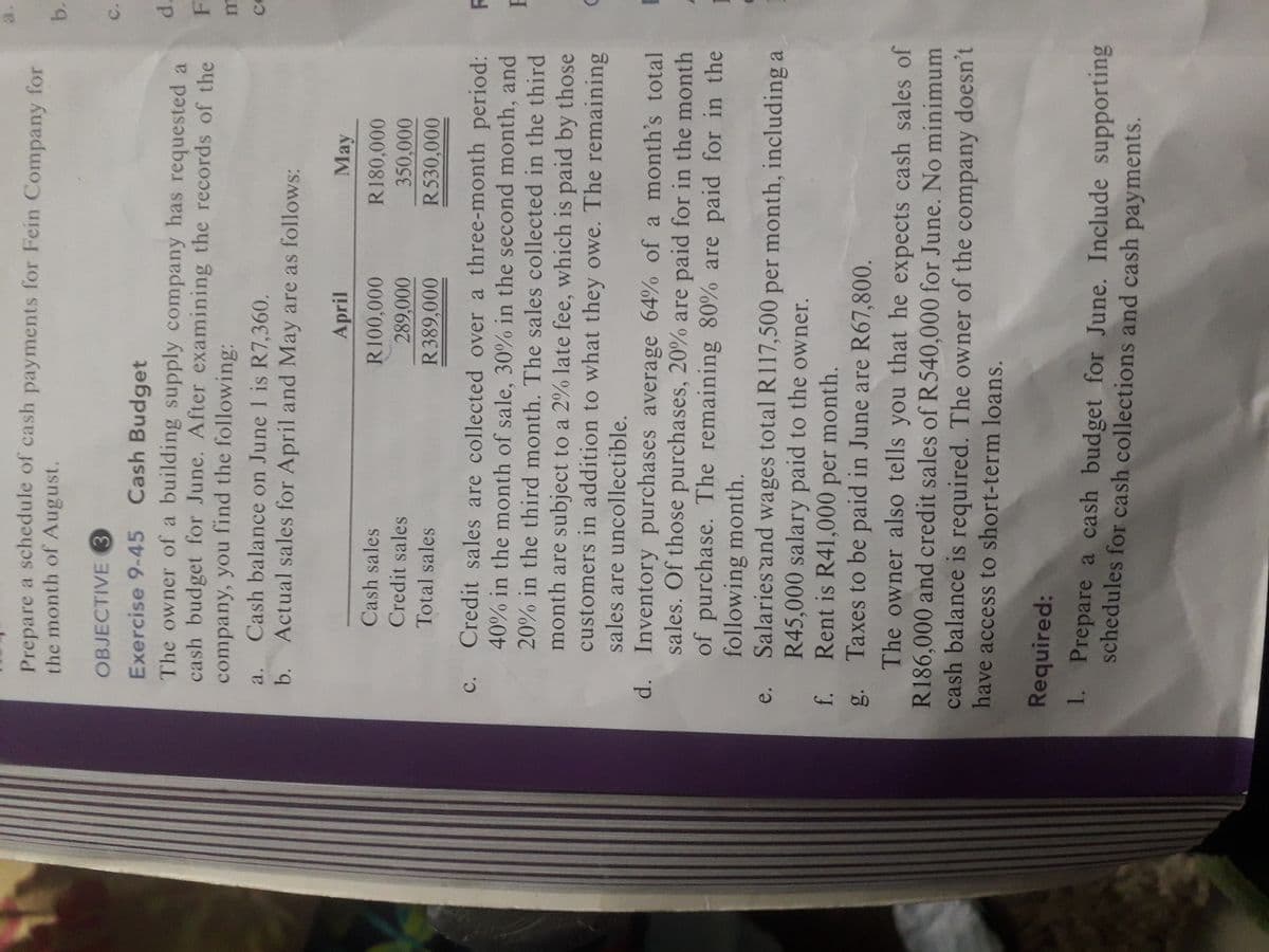 b.
a.
Prepare a schedule of cash payments for Fein Company for
the month of August.
OBJECTIVE 3
C.
Exercise 9-45 Cash Budget
The owner of a building supply company has requested a
cash budget for June. After examining the records of the
company, you find the following:
Cash balance on June 1 is R7,360.
b. Actual sales for April and May are as follows:
d.
F.
a.
April
May
Cash sales
R180,000
Credit sales
to 00
R530,000
Total sales
R389,000
c. Credit sales are collected over a three-month period: R
40% in the month of sale, 30% in the second month, and
20% in the third month. The sales collected in the third
month are subject to a 2% late fee, which is paid by those
customers in addition to what they owe. The remaining
sales are uncollectible.
d. Inventory purchases average 64% of a month's total B
sales. Of those purchases, 20% are paid for in the month
of purchase. The remaining 80% are paid for in the
following month.
Salaries and wages total R117,500 per month, including a
R45,000 salary paid to the owner.
Rent is R41,000 per month.
g. Taxes to be paid in June are R67,800.
The owner also tells you that he expects cash sales of
R186,000 and credit sales of R540,000 for June. No minimum
cash balance is required. The owner of the company doesn't
have access to short-term loans.
e.
Required:
1. Prepare a cash budget for June. Include supporting
schedules for cash collections and cash payments.
