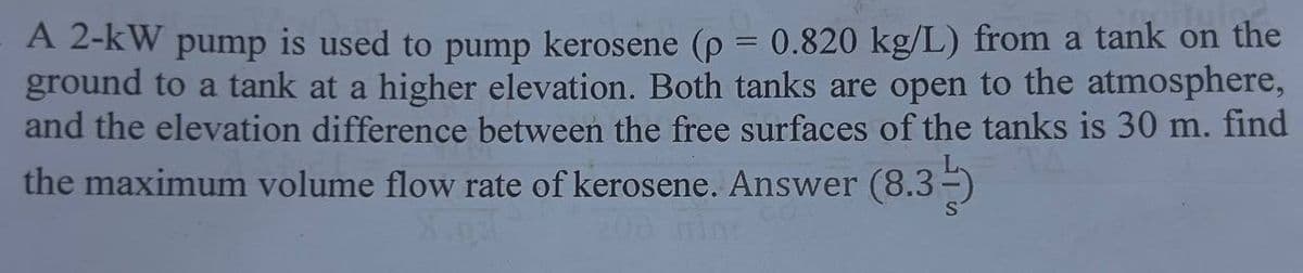 A 2-kW pump is used to pump kerosene (p = 0.820 kg/L) from a tank on the
ground to a tank at a higher elevation. Both tanks are open to the atmosphere,
and the elevation difference between the free surfaces of the tanks is 30 m. find
the maximum volume flow rate of kerosene. Answer (8.3¹)