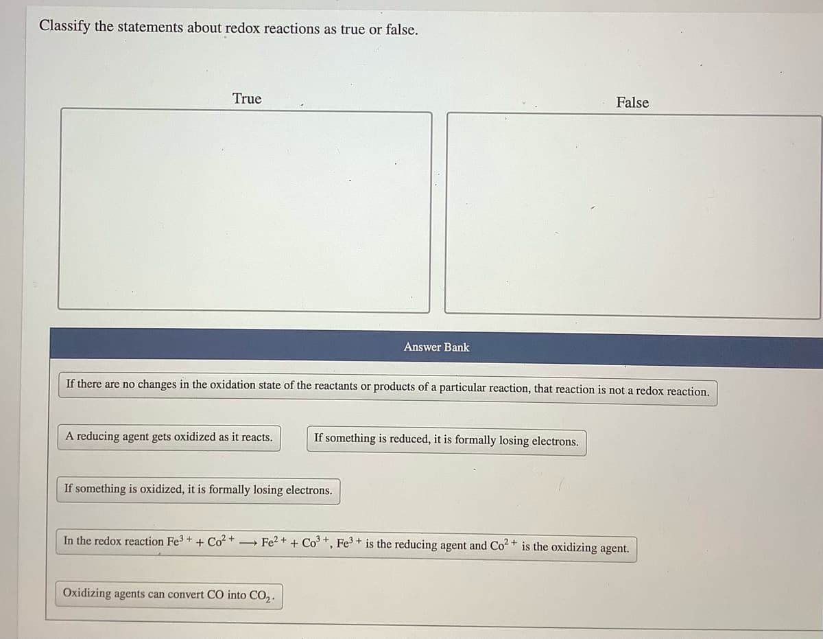 Classify the statements about redox reactions as true or false.
True
False
Answer Bank
If there are no changes in the oxidation state of the reactants or products of a particular reaction, that reaction is not a redox reaction.
A reducing agent gets oxidized as it reacts.
If something is reduced, it is formally losing electrons.
If something is oxidized, it is formally losing electrons.
In the redox reaction Fe3 +
+ Co? +
→ Fe2 + + Co +, Fe3 + is the reducing agent and Co2+ is the oxidizing agent.
Oxidizing agents can convert CO into CO,.
