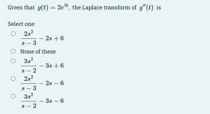 Given that g(t):
2e*, the Laplace transform of g" (t) is
Select one:
2s2
2s +6
3
O None of these
3s2
3s + 6
|
8 - 2
2s2
2s – 6
3
|
3s2
3s – 6
|
|
