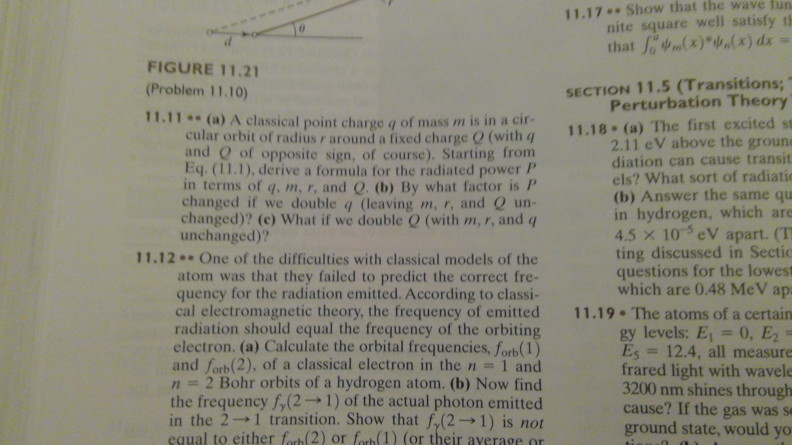 11.17 Show that the wave fun
nite square well satisfy th
that m(x)*f,(x) dx =
FIGURE 11.21
SECTION 11.5 (Transitions;
Perturbation Theory
(Problem 11.10)
11.11 (a) A classical point charge q of mass m is in a cir-
cular orbit of radius r around a fixed charge Q (with q
and Q of opposite sign, of course). Starting from
Eq. (11.1), derive a formula for the radiated power P
in terms of q, m, r, and Q. (b) By what factor is P
changed if we double q (leaving m, r, and Q un-
changed)? (c) What if we double Q (with m, r, and q
unchanged)?
11.12
atom was that they failed to predict the correct fre-
quency for the radiation emitted. According to classi-
cal electromagnetic theory, the frequency of emitted
radiation should equal the frequency of the orbiting
electron. (a) Calculate the orbital frequencies, forb (1)
and forb (2), of a classical electron in the n=
n3 2 Bohr orbits of a hydrogen atom. (b) Now find
the frequency f,(2→1) of the actual photon emitted
in the 2 1 transition. Show that f,(2 1) is not
equal to either forb 2) or forb 1) (or their ayerage or
11.18 (a) The first excited st
2.11 eV above the ground
diation can cause transit
els? What sort of radiatic
(b) Answer the same que
in hydrogen, which are
4.5 x 10 eV apart. (TH
ting discussed in Sectic
questions for the lowest
which are 0.48 MeV apa
One of the difficulties with classical models of the
11.19 The atoms of a certain
gy levels: E = 0, E2
Es = 12.4, all measure
frared light with wavele
3200 nm shines through
cause? If the gas was se
ground state, would yo
%3D
1 and
