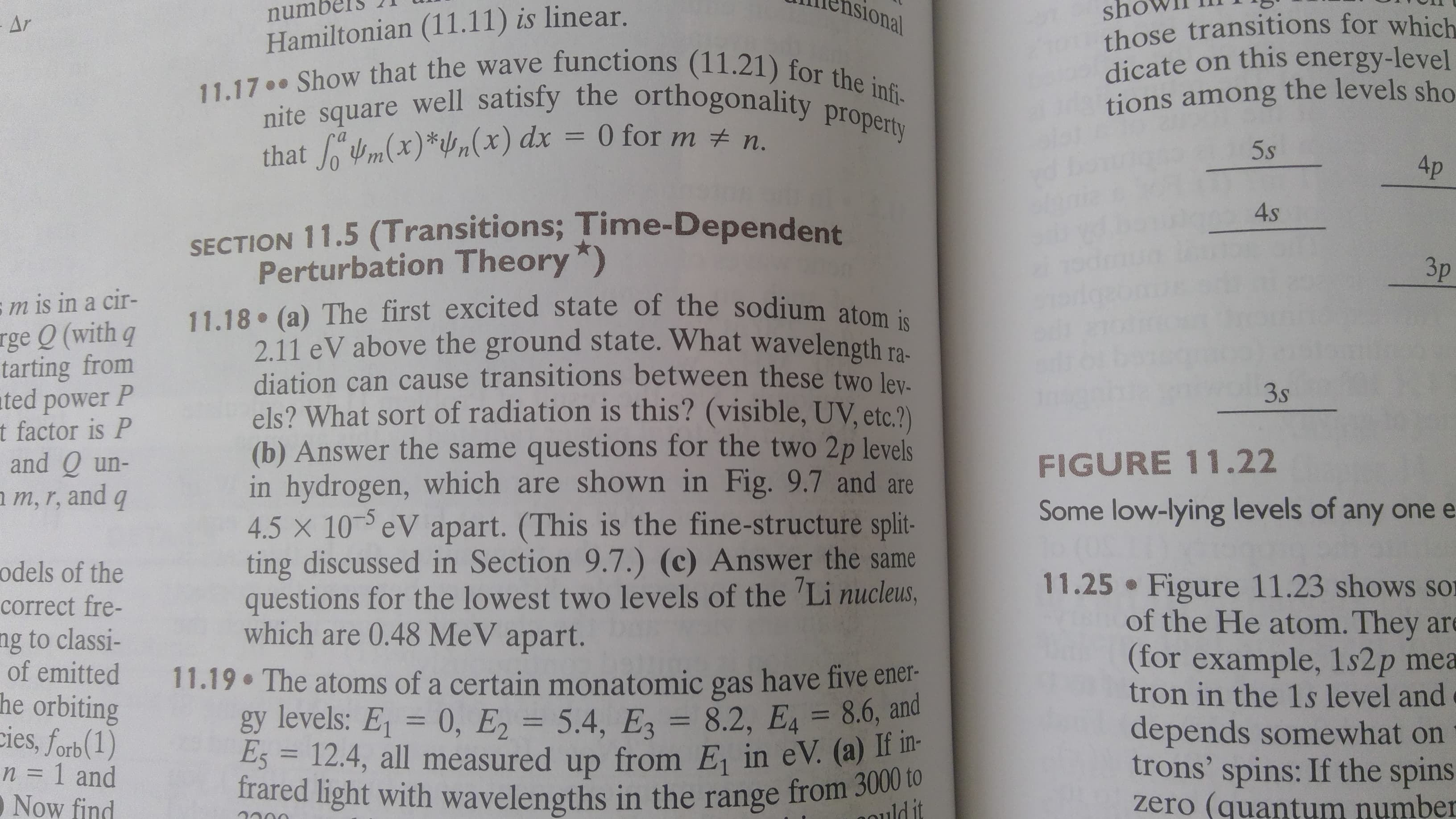 Hamiltonian (11.11) is linear.
11.17.. Show that the wave functions (11.21) for
sh
those transitions for which
dicate on this energy-level
tions among the levels sho
Asional
numbe
- Ar
nite square well satisfy the orthogonality property
that m(x)*/n(x) dx = 0 for m # n.
%3D
5s
4p
4s
SECTION 11.5 (Transitions; Time-Dependent
Perturbation Theory *)
11.18 (a) The first excited state of the sodium atom is
2.11 eV above the ground state. What wavelength ra-
diation can cause transitions between these two lev.
els? What sort of radiation is this? (visible, UV, etc.?)
(b) Answer the same questions for the two 2p levels
in hydrogen, which are shown in Fig. 9.7 and are
4.5 x 10 eV apart. (This is the fine-structure split-
ting discussed in Section 9.7.) (c) Answer the same
questions for the lowest two levels of the 'Li nucleus,
which are 0.48 MeV apart.
Зр
sm is in a cir-
rge Q (with q
tarting from
ated power P
t factor is P
and Q un-
a m, r, and q
3s
FIGURE 11.22
Some low-lying levels of any one e
odels of the
11.25 Figure 11.23 shows sor
of the He atom. They are
(for example, 1s2p mea
tron in the 1s level and
depends somewhat on
trons' spins: If the spins
zero (quantum number
correct fre-
ng to classi-
of emitted
he orbiting
cies, forb(1)
n = 1 and
O Now find
11.19 The atoms of a certain monatomic gas have five ener-
gy levels: E = 0, E, = 5.4, E = 8.2, E4 = 8.6, and
E5 = 12.4, all measured up from E, in eV. (a) I -
frared light with wavelengths in the range from 3000 to
%3D
%3D
%3D
%3D
ldit
