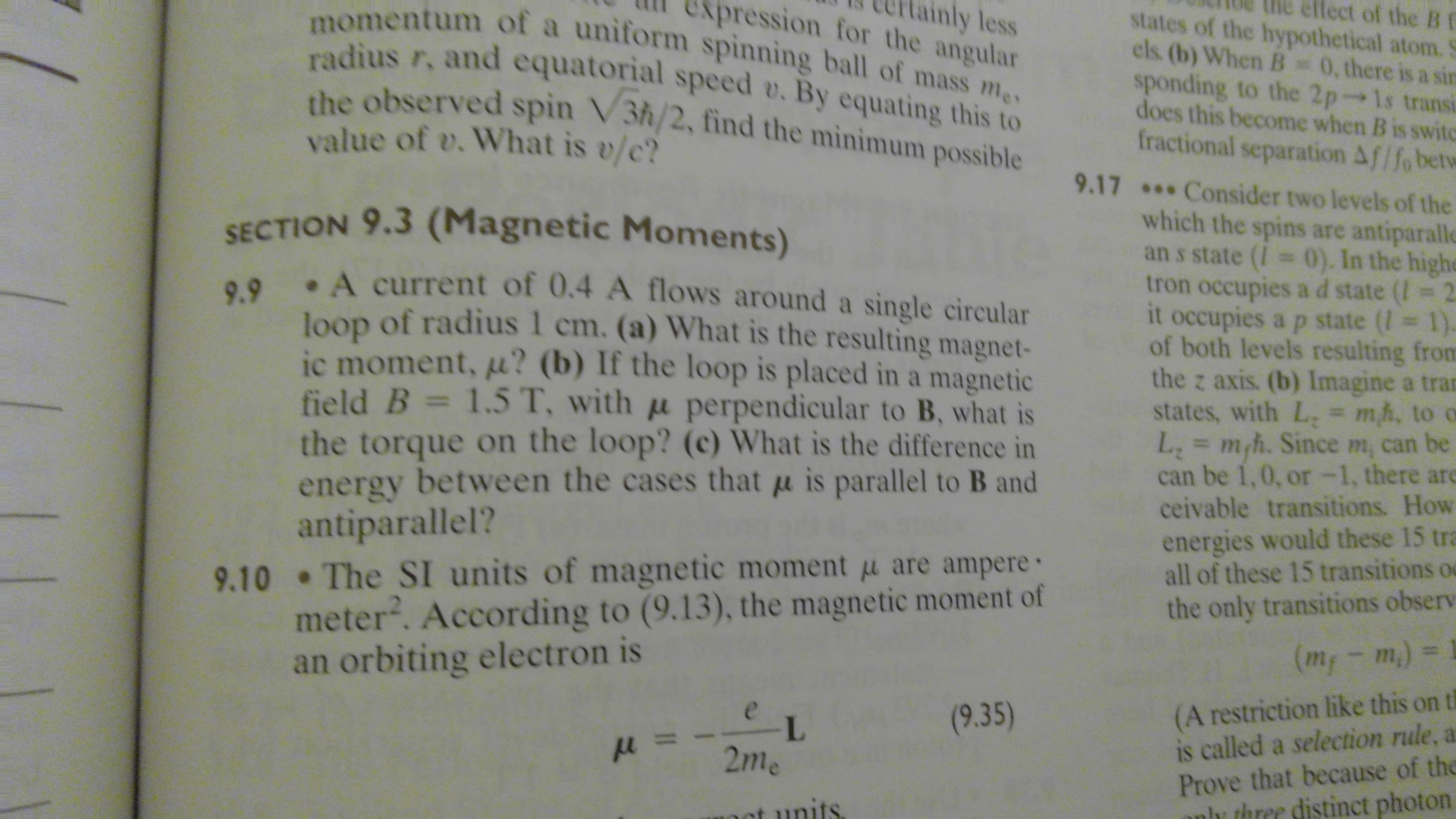 lect of the B f
states of the hypothetical atom.
pression for the angular
ainly less
momentum of a uniform spinning ball of mass me
radius r, and equatorial speed v. By equating this to
the observed spin V3h/2, find the minimum possible
els (b) When B
0.there is a sin
sponding to the 2p-1s transi
does this become when B is swite
fractional separation Af/fo betw
value of v. What is v/c?
9.17* Consider two levels of the
which the spins are antiparalle
an s state (I 0). In the highe
tron occupies ad state (I 2
it occupies a p state (I 1).
of both levels resulting from
the z axis. (b) Imagine a tran
states, with L, = mh, to o
L mh. Since m, can be
can be 1,0, or-1, there are
ceivable transitions. How
SECTION 9.3 (Magnetic Moments)
9.9 A current of 0.4 A flows around a single circular
loop of radius 1 cm. (a) What is the resulting magnet-
ic moment, u? (b) If the loop is placed in a magnetic
field B 1.5 T, with u perpendicular to B, what is
the torque on the loop? (c) What is the difference in
energy between the cases that u is parallel to B and
antiparallel?
9.10 The SI units of magnetic moment u are ampere
meter. According to (9.13), the magnetic moment of
an orbiting electron is
=
energies would these 15 tra
all of these 15 transitions
the only transitions observ
(m - m)
(A restriction like this on t
is called a selection rule,
Prove that because of the
three distinct photon
(9.35)
e
L
2me
וt ותווfS.
