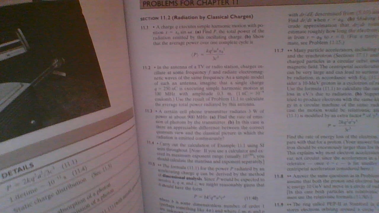 PROBLEMS FOR CHAPTER 11
SECTION 11.2 (Radiation by Classical Charges)
with de dE deentined frem
Find dr di wbeer (
crude approximation that dr
estimate roughly bow leng thie alet
in from 7 m lor (F
mate, see Prolem 11.15)
11.7 Many particle acceleraters
and the synchrotrun (Sections
charged partacles in a circulas at
magnetic Seld The centrpetal accela
can be very large and can lead o
by radiation, in accordance with E
sader a 10-MeV proton in a cyclotron.o
Use the formuda (11.11 to calculate te
Inss in Vs chue to radiotion. (b) Sopan
tried to prodace electrons with the sam
gy in a circular machine of the sa
Case the motH M t berelativat a
(111 odified by an estra ta f
11.1 A charge q executes simple hamonic motion with po-
silionr- A sin aa (a) Find P. the total power of the
adiation ensitted by this oscallating charge (b) Show
that the average power over one complete cycle is
(P) =
34
11.2 In the antenna of a TV or radio station, charges os-
cillate al some frequency / and radiate electromag
netic waves of the same frequency As a simple model
of such an antenna, imagine that a single charge
q-250 nC is executing simple harmonic motion at
100 MH with amplhtude 3 m. (1 aC- 10
cuulomb) Ue the result of Problem 11.1 to cakulate
the average total power radiated by this antenna.
3A certain oell phone transmitter radiates 3 W of
power a abot 900 MH (a) Find the rate of emas
on of photons by the transmitter (b) In this case is
there an appreciable diflerence between the correct
quantum view and the classical picture un which the
radialion is emited continunuslr
114 Carry out the calulation of Example 11.1 sing St
tnit throughou No vou use a calulator and ex
ed its axium expent range (usally It you
hid caloulato the mantissa and ejnent separately]
The formula (11.1) for the power Prahated by an
lerating charge e can be derived by the method
dimendonal analysis Since Pwould be expected to
and we might reasonahly gisa thal
Fed the rabe of emergy lass of thie elostmon
pare with that fra prut oer er
troa shoult be enormoly larger than e th
This explains why mnt clectvn aclo
var, not carcular since the apceleramem in a
celeratoresce e a Tas s
centripetal acerleration oomdure bes
11.8 Answet the same qto
alsue that oth the groesn aes
enotgy 10 CieVand move i
(ta this cane oib partcles ane
m Use the relativs formala
11.9 The rig lled PE S
stoys clectroas wbelng
Staticcharge distribution (Sec 113
sorption of a phet
/ssion uf a plt
DETAILS
P2kq'a'/ (11.1)
shd bave the form
Lidetime- 10 (114)
whate in sne dimepstonlen eumbet of der
bapa omehine liku đ and whers
(11 48
