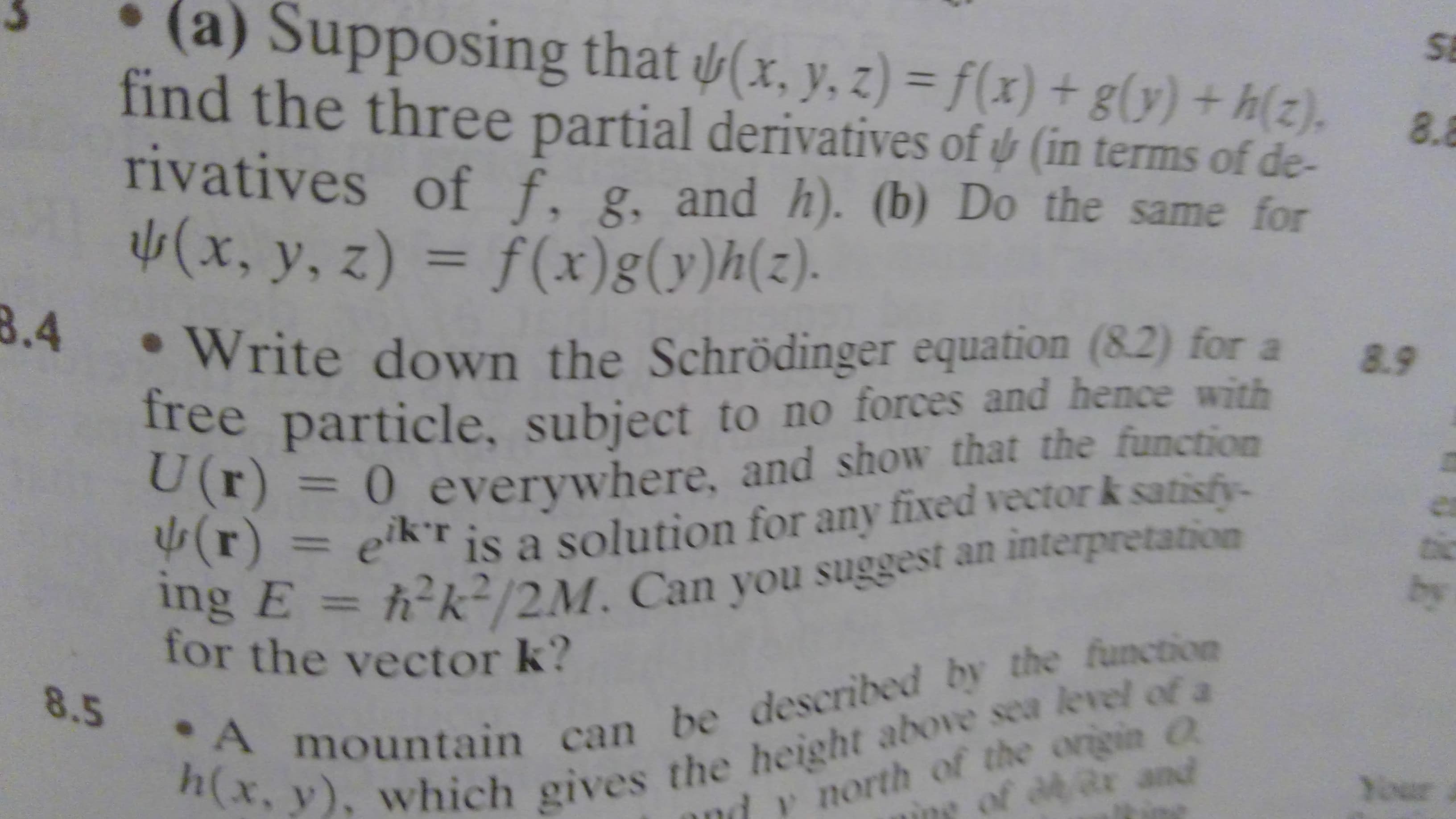 (a) Supposing that (x, y, z) = f(x) + g(y) +h(2).
SE
find the three partial derivatives of & (in terms of de-
rivatives of f. g, and h). (b) Do the same for
(x, y, z) = f(x) g (y)h (z).
8.4
8.8
Write down the Schrödinger equation (8.2) for a
free particle, subject to no forces and hence with
U (r) 0 everywhere, and show that the function
(r)ekr is a solution for any fixed vector k satisfy-
ing E = h k-/2M. Can you suggest an interpretation
8.9
by
. A mountain can be described by the function
h(x, y), which gives the height above sea level of a
for the vector k?
8.5
north of the origin a
ing of de ar and
Your
