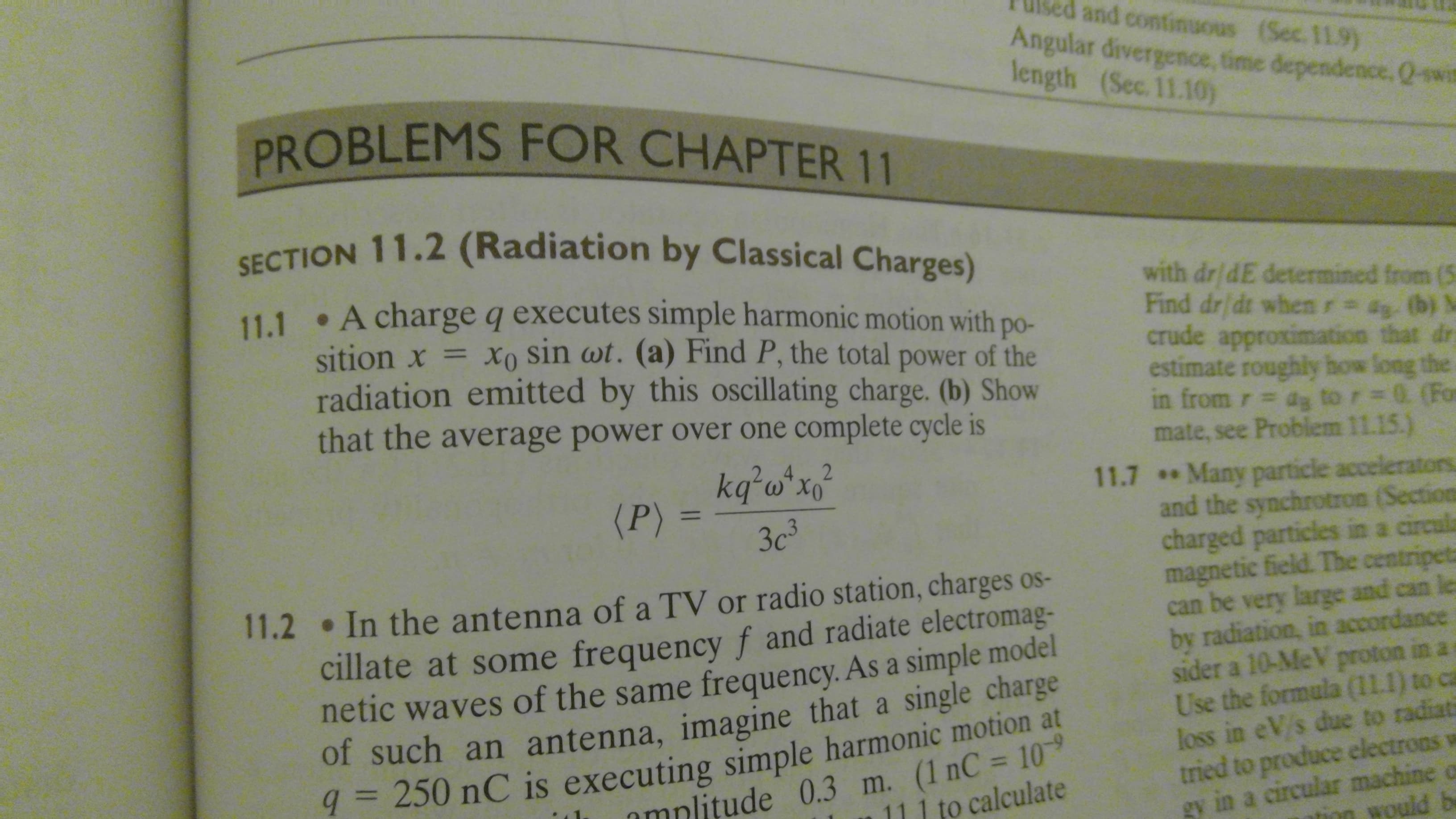 ed and continuous (Sec. 11.9)
Angular divergence, time dependence, Q-swi
length (Sec. 11.10)
PROBLEMS FOR CHAPTER 11
SECTION 11.2 (Radiation by Classical Charges)
11.1 • A charge q executes simple harmonic motion with po-
sition x = xo sin wt. (a) Find P, the total power of the
radiation emitted by this oscillating charge. (b) Show
that the average power over one complete cycle is
with dr/dE determined from (5
Find dr/dt when r= ag. (b) M
crude approximation that dr
estimate roughly how long the
in from r dg to r= 0. (For
mate, see Problem 11.15.)
kq²w*x°
(P)
2.4
11.7 Many particle accelerators
and the synchrotron (Section
charged particles in a circula
magnetic field. The centripeta
can be very large and can les
by radiation, in accordance
sider a 10-MeV proton in a
Use the formula (11.1) to ca
loss in eV/s due to radiati
tried to produce electrons v
gy in a circular machine o
%3D
3c3
11.2 In the antenna of a TV or radio station, charges os-
cillate at some frequency f and radiate electromag-
netic waves of the same frequency. As a simple model
of such an antenna, imagine that a single charge
9 = 250 nC is executing simple harmonic motion at
mplitude 0.3 m. (1 nC = 10
to calculate
%3D
tion would be
