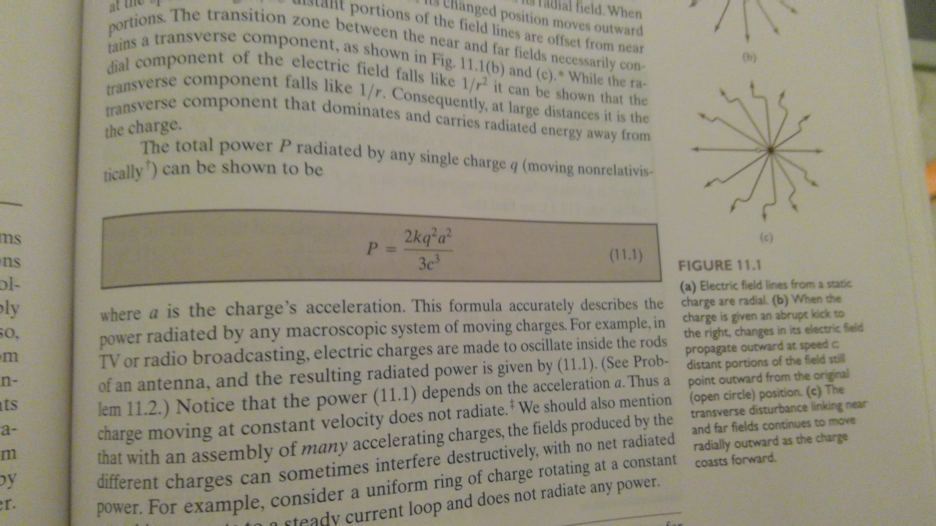 portions. The transition zone between the near and far fields necessarily con-
at
lial field. When
portions of the field lines are offset from near
langed position moves outward
portiransverse component, as shown in Fig. 11.1(b) and (c).* While the ra-
dial component of the electric field falls like 1/r it can be shown that the
transverse component falls like 1/r. Consequently, at large distances it is the
transverse component that dominates and carries radiated energy away from
(b)
the charge.
The total power P radiated by any single charge q (moving nonrelativis-
tically) can be shown to be
ms
ns
2kq a
P =
(c)
(11.1)
3c
FIGURE 11.1
ol-
(a) Electric field lines from a static
where a is the charge's acceleration. This formula accurately describes the charge are radial. (b) When the
ply
so,
power radiated by any macroscopic system of moving charges. For example, in charge is given an abrupt kick to
the right, changes in its electric field
propagate outward at speed c
distant portions of the field still
point outward from the original
TV or radio broadcasting, electric charges are made to oscillate inside the rods
of an antenna, and the resulting radiated power is given by (11.1). (See Prob-
n-
lem 11.2.) Notice that the power (11.1) depends on the acceleration a. Thus a
charge moving at constant velocity does not radiate. We should also mention
that with an assembly of many accelerating charges, the fields produced by the
uferent charges can sometimes interfere destructively, with no net radiated
power. For example, consider a uniform ring of charge rotating at a constant
(open circle) position. (c) The
transverse disturbance linking near
and far fields continues to move
radially outward as the charge
ats
#.
a-
coasts forward.
by
er.
steady current loop and does not radiate any power.
