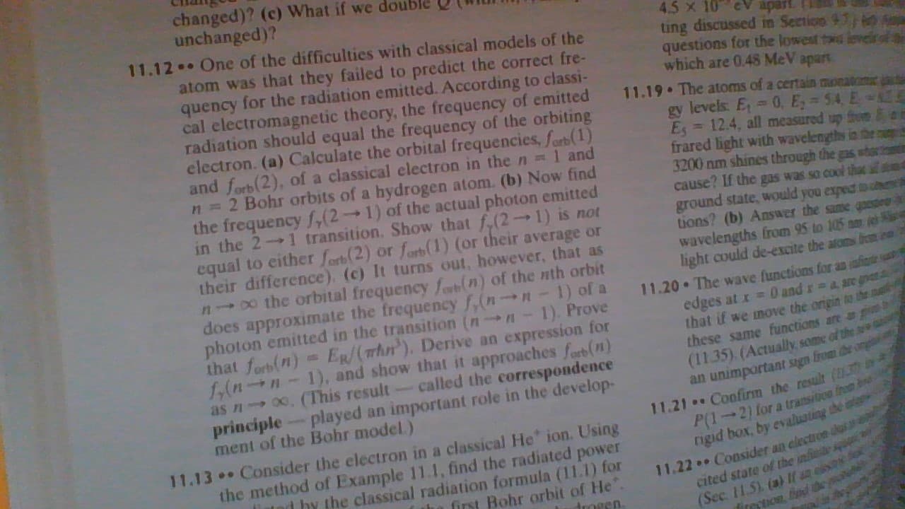 changed)? (c) What if we dou
unchanged)?
4.5 x 10 eV apart
ting discussed in Section 9:
questions for the lowest twd leveir
which are 0.48 MeV apart
11.12. One of the difficulties with classical models of the
atom was that they failed to predict the correct fre-
quency for the radiation emitted. According to classi-
cal electromagnetic theory, the frequency of emitted
radiation should equal the frequency of the orbiting
electron. (a) Calculate the orbital frequencies, Sorb(1)
and forb(2), of a classical electron in the n = 1 and
n = 2 Bohr orbits of a hydrogen atom. (b) Now find
the frequency f,(2→1) of the actual photon emitted
in the 2 1 transition. Show that f.(2→1) is not
equal to either forb(2) or farb(1) (or their average or
their difference). (c) It turns out, however, that as
n0o the orbital frequency fo(n) of the nth orbit
does approximate the frequency f,(nH-1) of a
photon emitted in the transition (nn-1). Prove
that forb(n)= ER/(whn'). Derive an expression for
1,(nn-1), and show that it approaches ferb (n)
as n 00, (This result- called the correspondence
principle-played an important role in the develop-
ment of the Bohr model)
11.19
The atoms of a certain moeatom
gy levels: E 0, E 54 E
Es 12.4, all measured up fre
frared light with wavelengths in the
3200 nm shines through the gas whar
cause? If the gas was so cool that
ground state, would you exped D
tions? (b) Answer the same gaes
wavelengths from 95 to 105 nm
light could de-excite the atoms bic
11.20 The wave functions far an aia
edges at x =0 and r a are get
that if we move the ongin to the
these same functions are
(11.35) (Actually, some of the
an unimpartant sign from he ong
11.21 Confirm the result (U3
P(1-2) for a tratsition fre
ngid box, by evaluating the
11.22. Consider an electren da
cited state of the iniite squ
(Sec. 11.5) (a) If an e
firection fed
11.13 Consider the electron in a classical He ion. Using
the method of Example 11.1, find the radiated power
nd hy the classical radiation formula (11.1) for
first Bohr orbit of He"
Arogen
