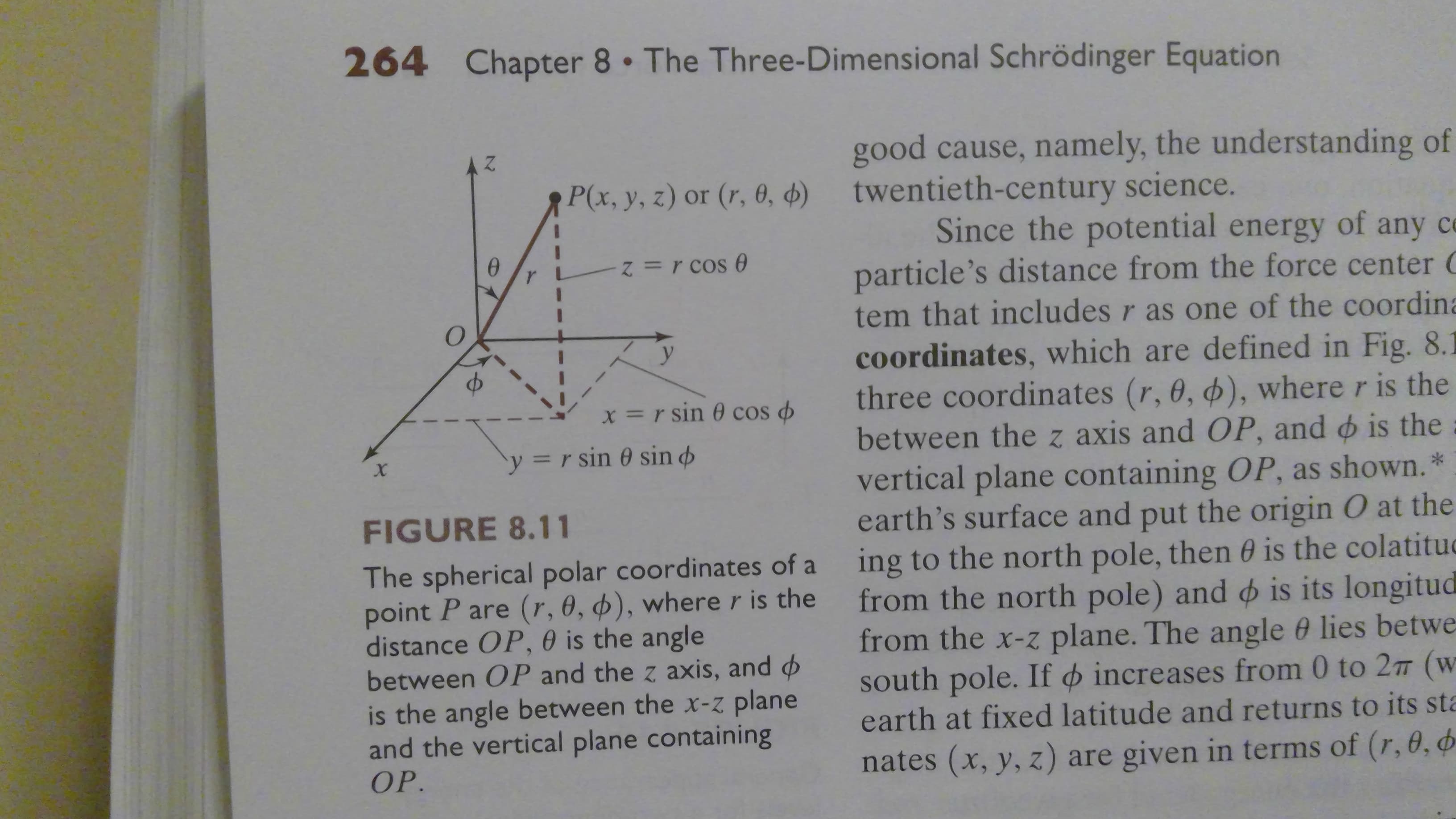 264
Chapter 8 The Three- Dimensional Schrödinger Equation
good cause, namely, the understanding of
twentieth-century science.
Since the potential energy of any
particle's distance from the force center
tem that includes r as one of the coordina
P(x, y, z) or (r, 0, )
Z=r cos e
у
cOordinates, which are defined in Fig. 8.1
three coordinates (r, 0, ), where r is the
between the z axis and OP, and is the
vertical plane containing OP, as shown.*
earth's surface and put the origin O at the
ing to the north pole, then 0 is the colatitud
from the north pole) and is its longitud
from the x-z plane. The angle 0 lies betwe
south pole. If increases from 0 to 2T (w
earth at fixed latitude and returns to its sta
X=r sin cos
y = r sin 0 sin
х
FIGURE 8.11
The spherical polar coordinates of a
point P are (r, 0, d), where r is the
distance OP, 0 is the angle
between OP and the z axis, and
is the angle between the x-Z plane
and the vertical plane containing
OP.
nates (x, y, z) are given in terms of (r, 0, d
