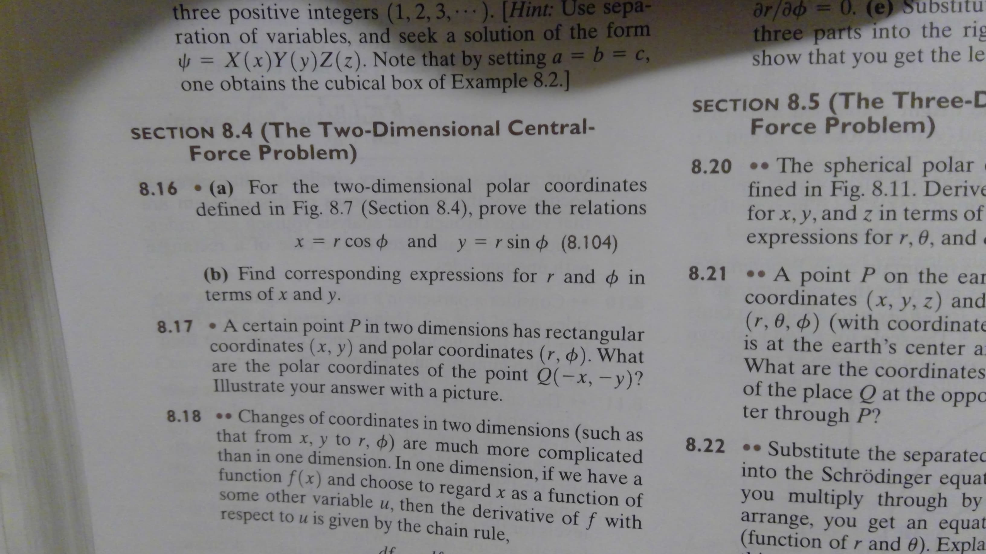 ar/ad= 0. (e) Substitu
three parts into the rig
show that you get the le
three positive inte gers (1, 2, 3, . ). [Hint: Use sepa-
ration of variables, and seek a solution of the form
= X(x) Y (y) Z (z). Note that by setting a b = c
obtains the cubical box of Example 8.2.]
SECTION 8.5 (The Three-D
Force Problem)
SECTION 8.4 (The Two-Dimensional Central-
Force Problem)
8.20 The spherical polar
fined in Fig. 8.11. Derive
for x, y, and z in terms of
expressions for r, 0, and
8.16 (a) For the two-dimensional polar coordinates
defined in Fig. 8.7 (Section 8.4), prove the relations
X = r cos and y r sin (8.104)
8.21 A point P on the ear
coordinates (x, y, z) and
(r, 0, ø) (with coordinate
is at the earth's center a
What are the coordinates
of the place Q at the oppoC
ter through P?
(b) Find corresponding expressions for r and in
terms of x and
у.
A certain point P in two dimensions has rectangular
coordinates (x, y) and polar coordinates (r, ). What
are the polar coordinates of the point Q(-x, -y)?
Illustrate your answer with a picture.
8.17
Changes of coordinates in two dimensions (such as
that from x, y to r, ) are much more complicated
than in one dimension. In one dimension, if we have a
function f(x) and choose to regard x as a function of
some other variable u, then the derivative of f with
respect to u is given by the chain rule,
8.18
8.22.Substitute the separatec
into the Schrödinger equat
you multiply through by
arrange, you get an equat
(function of r and 0). Expla
df
