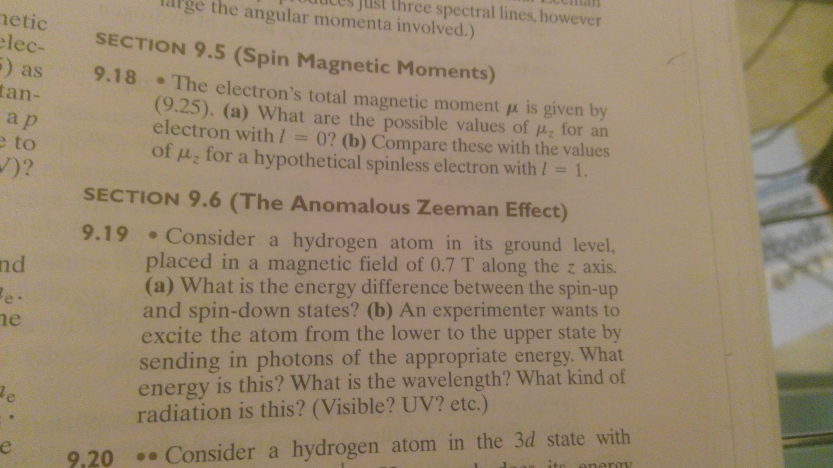 hree spectral lines, however
the angular momenta involved.)
netic
lec-
) as
tan-
SECTION 9.5 (Spin Magnetic Moments)
9.18 The electron's total magnetic moment is given by
(9.25). (a) What are the possible values of for an
electron with/ = 0? (b) Compare these with the values
of u for a hypothe tical spinless electron with / 1.
a p
e to
)?
SECTION 9.6 (The Anomalous Zeeman Effect)
9.19 Consider a hydrogen atom in its ground level,
placed in a magnetic field of 0.7 T along the z axis.
(a) What is the energy difference between the spin-up
and spin-down states? (b) An experimenter wants to
excite the atom from the lower to the upper state by
sending in photons of the appropriate energy. What
energy is this? What is the wavelength? What kind of
radiation is this? (Visible? UV? etc.)
nd
e.
e
e
Consider a hydrogen atom in the 3d state with
itc eneroy
9.20
