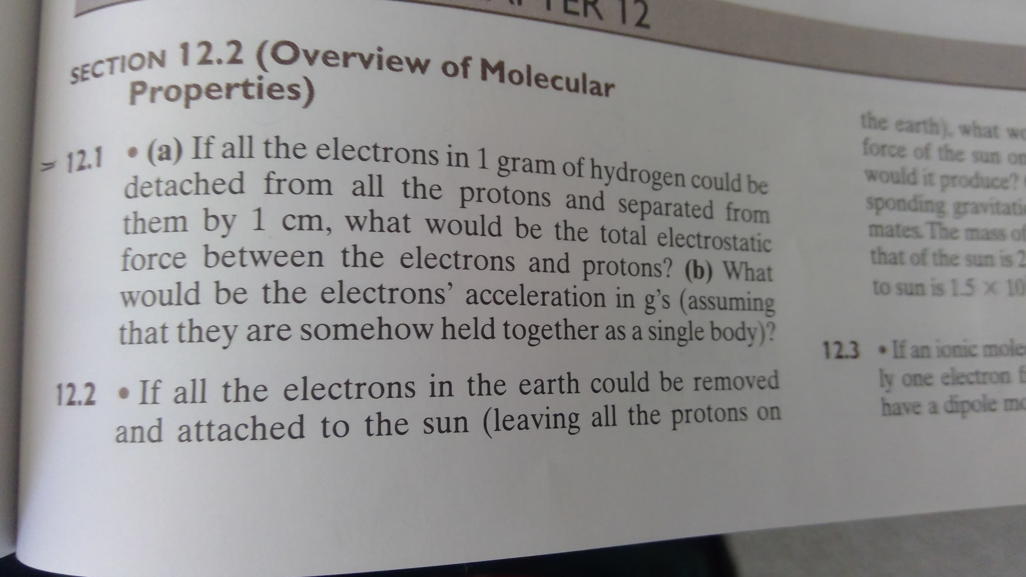 SECTION 12.2 (Overview of Molecular
Properties)
the earth), what we
force of the sun on
would it produce?
sponding gravitati
mates. The mass of
that of the sun is 2
12.1 (a) If all the electrons in 1 gram of hydrogen could be
detached from all the protons and separated from
them by 1 cm, what would be the total electrostatic
force between the electrons and protons? (b) What
would be the electrons' acceleration in g's (assuming
that they are somehow held together as a single body)?
to sun is 1.5 x 10
12.3 If an ionic moler
ly one electron f
have a dipole mo
12.2 If all the electrons in the earth could be removed
and attached to the sun (leaving all the protons on
