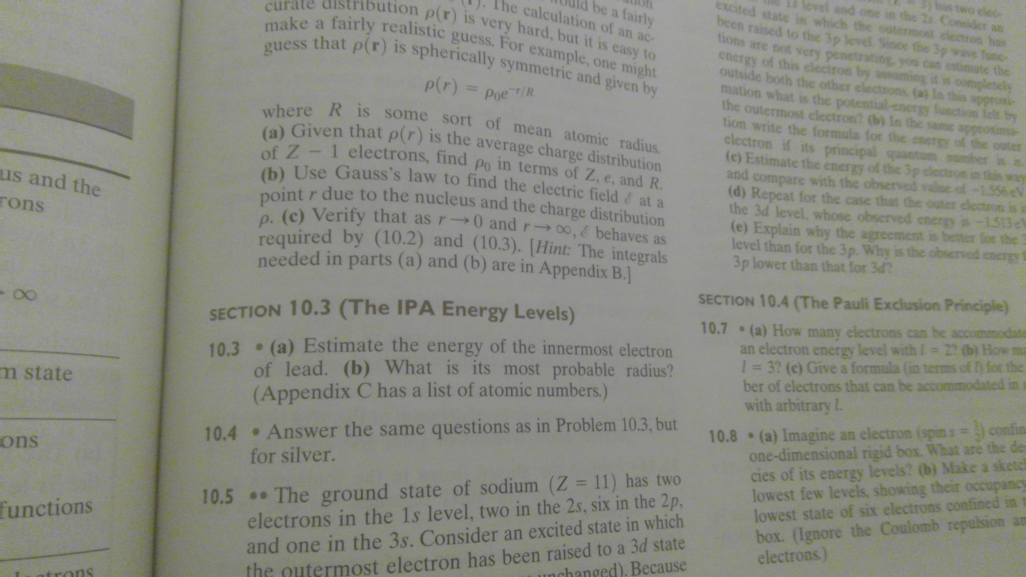 bas two elec
and one in the 2s. Consider an
excited state in which the ostermost clectron has
be a fairly
ne calculation of an ac-
ation p(r) is very hard, but it is easy to
been raised to the 3p level. Since the 3p wave func
make a fairly realistic guess. For example, one might
guess that p(r) is spherically symmetric and given by
tions are not very penetrating-you
energy of this electron by
etimate the
eg it is completely
outside both the other electrons. (a) In this approti-
mation what is the potential
p(r) =
y fusctic
felt by
the outermost clectron? (b) In the same appr
Poe r/R
where R is some sort of mean atomic radius.
(a) Given that p(r) is the average charge distribution
of Z - 1 electrons, find po in terms of Z, e, and R.
(b) Use Gauss's law to find the electric field& at a
point r due to the nucleus and the charge distribution
p. (c) Verify that as r→0 and r-0, & behaves as
required by (10.2) and (10.3). [Hint: The integrals
needed in parts (a) and (b) are in Appendix B.
tion write the formula for the energy of the outer
electron if its principal
tam number
(c) Estimate the energy of the 3p clectoon
of
electron is ia
the 3d level, whose observed energy is -1513e
(e) Explain why the agreement is better for the
level than for the 3p. Why is the obsen
and
compare with the observed val
(d) Repeat for the case that the ou
us and the
rons
3p lower than that for 3d?
SECTION 10.4 (The Pauli Exclusion Principle)
(a) How many electrons can be accommodate
an electron energy level with / 22 (b) How ma
1= 3? (c) Give a formula (in term
ber of electrons that can be accom
with arbitrary L
SECTION 10.3 (The IPA Energy Levels)
10.7
10.3 (a) Estimate the energy of the innermost electron
of lead. (b) What is its most probable radius?
(Appendix C has a list of atomic numbers.)
the
m state
10.8 (a) Imagine an electron (spins= confina
one-dimensional rigid box. What are the des
cies of its energy levels? (b) Make a sketch
lowest few levels, showing their occupancy
lowest state of six electrons confined in
box. (Ignore the Coulomb repulsion an
electrons).
10.4 Answer the same questions as in Problem 10.3, but
for silver.
ons
10.5 The ground state of sodium (Z = 11) has two
electrons in the 1s level, two in the 2s, six in the 2p,
and one in the 3s. Consider an excited state in which
functions
the nutermost electron has been raised to a 3d state
nchanged), Because
trons
