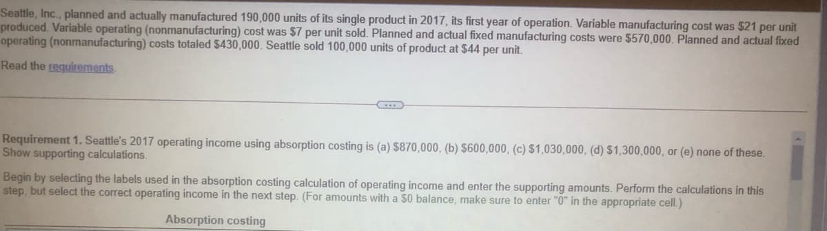 Seattle, Inc., planned and actually manufactured 190,000 units of its single product in 2017, its first year of operation. Variable manufacturing cost was $21 per unit
produced. Variable operating (nonmanufacturing) cost was $7 per unit sold. Planned and actual fixed manufacturing costs were $570,000. Planned and actual fixed
operating (nonmanufacturing) costs totaled $430,000. Seattle sold 100,000 units of product at $44 per unit.
Read the requirements.
Requirement 1. Seattle's 2017 operating income using absorption costing is (a) $870,000, (b) $600,000, (c) $1,030,000, (d) $1,300,000, or (e) none of these.
Show supporting calculations.
Begin by selecting the labels used in the absorption costing calculation of operating income and enter the supporting amounts. Perform the calculations in this
step, but select the correct operating income in the next step. (For amounts with a $0 balance, make sure to enter "0" in the appropriate cell.)
Absorption costing
