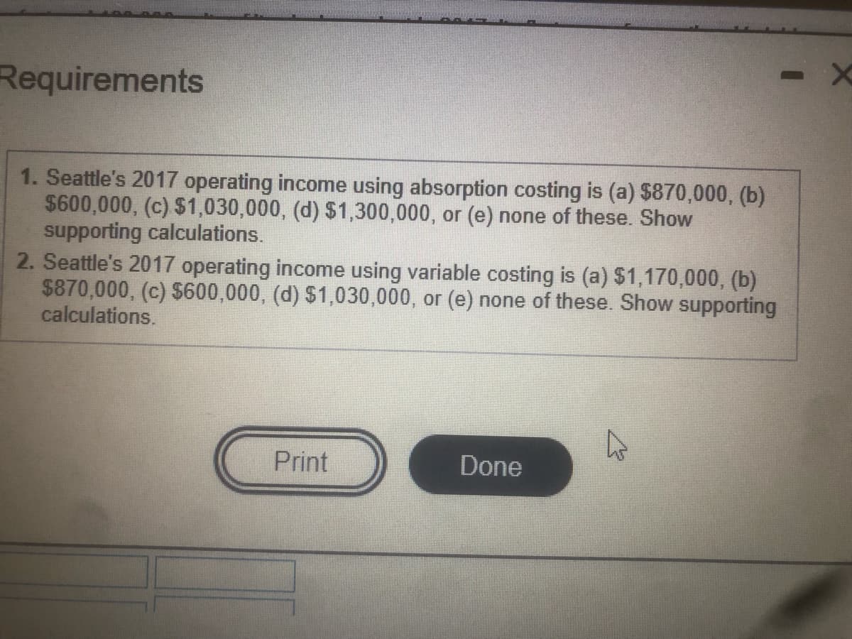 Requirements
1. Seattle's 2017 operating income using absorption costing is (a) $870,000, (b)
$600,000, (c) $1,030,000, (d) $1,300,000, or (e) none of these. Show
supporting calculations.
2. Seattle's 2017 operating income using variable costing is (a) $1,170,000, (b)
$870,000, (c) $600,000, (d) $1,030,000, or (e) none of these. Show supporting
calculations.
Print
Done
