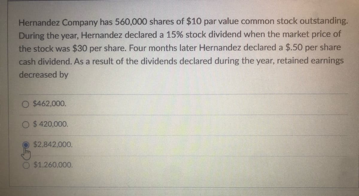 Hernandez Company has 560,000 shares of $10 par value common stock outstanding.
During the year, Hernandez declared a 15% stock dividend when the market price of
the stock was $30 per share. Four months later Hernandez declared a $.50 per share
cash dividend. As a result of the dividends declared during the year, retained earnings
decreased by
O $462,000.
$ 420,000.
$2,842,000.
$1,260.000.
