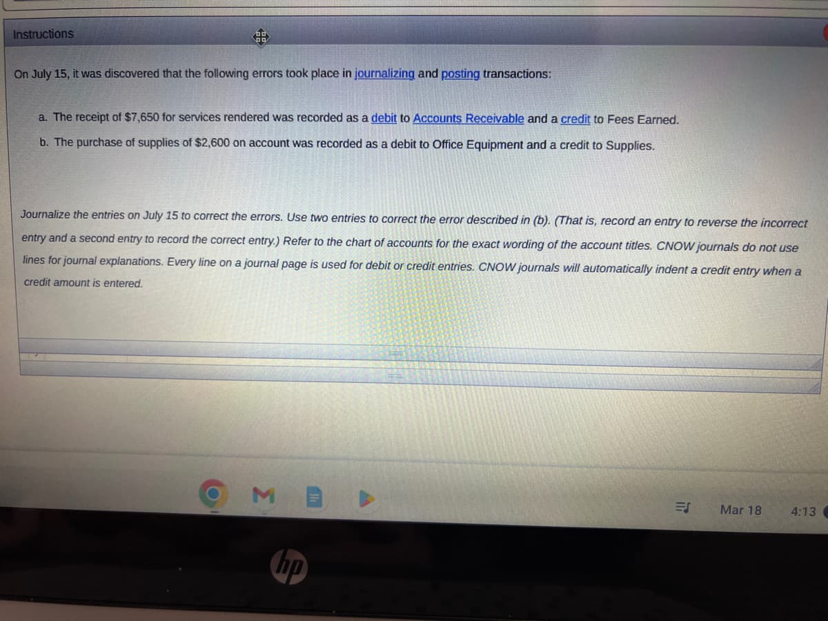 Instructions
On July 15, it was discovered that the following errors took place in journalizing and posting transactions:
a. The receipt of $7,650 for services rendered was recorded as a debit to Accounts Receivable and a credit to Fees Earned.
b. The purchase of supplies of $2,600 on account was recorded as a debit to Office Equipment and a credit to Supplies.
Journalize the entries on July 15 to correct the errors. Use two entries to correct the error described in (b). (That is, record an entry to reverse the incorrect
entry and a second entry to record the correct entry.) Refer to the chart of accounts for the exact wording of the account titles. CNOW journals do not use
lines for journal explanations. Every line on a journal page is used for debit or credit entries. CNOW journals will automatically indent a credit entry when a
credit amount is entered.
hp
ES
Mar 18
4:13