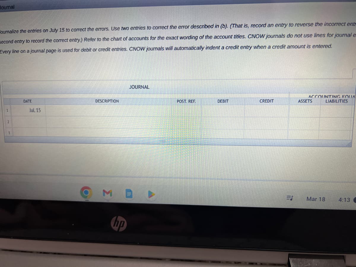 Journal
ournalize the entries on July 15 to correct the errors. Use two entries to correct the error described in (b). (That is, record an entry to reverse the incorrect entr
second entry to record the correct entry.) Refer to the chart of accounts for the exact wording of the account titles. CNOW journals do not use lines for journal e
Every line on a journal page is used for debit or credit entries. CNOW journals will automatically indent a credit entry when a credit amount is entered.
1
2
3
DATE
Jul 15
O
DESCRIPTION
M
hp
JOURNAL
POST. REF.
DEBIT
CREDIT
ES
ACCOUNTING FOLLA
ASSETS
Mar 18
LIABILITIES
4:13