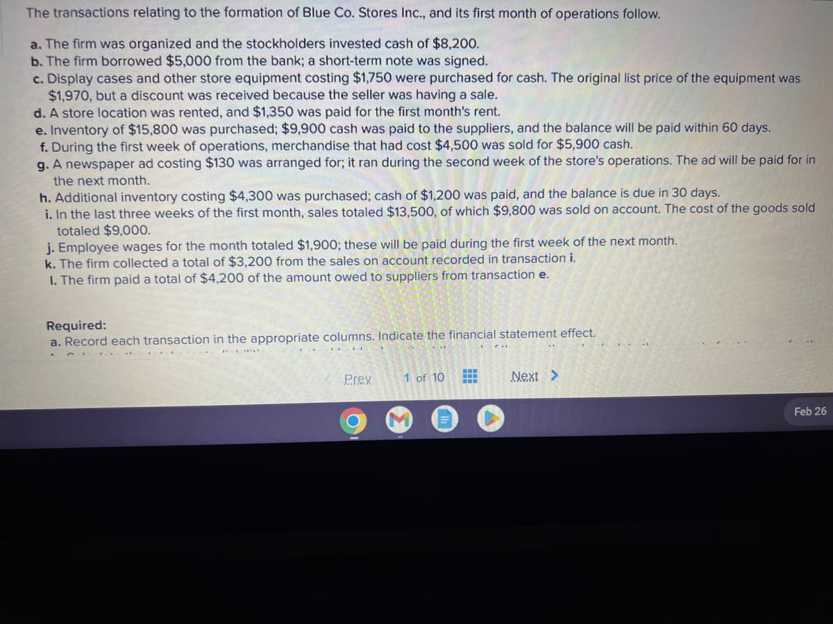 The transactions relating to the formation of Blue Co. Stores Inc., and its first month of operations follow.
a. The firm was organized and the stockholders invested cash of $8,200.
b. The firm borrowed $5,000 from the bank; a short-term note was signed.
c. Display cases and other store equipment costing $1,750 were purchased for cash. The original list price of the equipment was
$1,970, but a discount was received because the seller was having a sale.
d. A store location was rented, and $1,350 was paid for the first month's rent.
e. Inventory of $15,800 was purchased; $9,900 cash was paid to the suppliers, and the balance will be paid within 60 days.
f. During the first week of operations, merchandise that had cost $4,500 was sold for $5,900 cash.
g. A newspaper ad costing $130 was arranged for; it ran during the second week of the store's operations. The ad will be paid for in
the next month.
h. Additional inventory costing $4,300 was purchased; cash of $1,200 was paid, and the balance is due in 30 days.
i. In the last three weeks of the first month, sales totaled $13,500, of which $9,800 was sold on account. The cost of the goods sold
totaled $9,000.
j. Employee wages for the month totaled $1,900; these will be paid during the first week of the next month.
k. The firm collected a total of $3,200 from the sales on account recorded in transaction i.
1. The firm paid a total of $4,200 of the amount owed to suppliers from transaction e.
Required:
a. Record each transaction in the appropriate columns. Indicate the financial statement effect.
P.r.ex
1 of 10
H
H
Next >
Feb 26