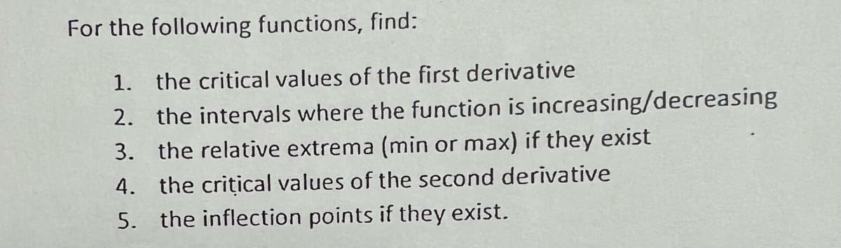 For the following functions, find:
1. the critical values of the first derivative
2. the intervals where the function is increasing/decreasing
3. the relative extrema (min or max) if they exist
4. the critical values of the second derivative
5. the inflection points if they exist.
