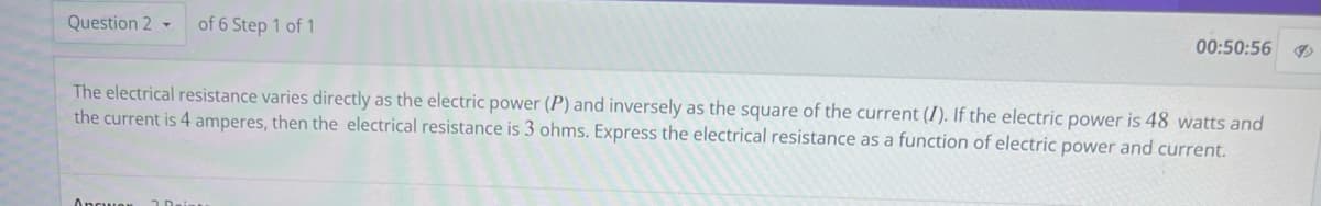 Question 2 -
of 6 Step 1 of 1
Ancuen
00:50:56
The electrical resistance varies directly as the electric power (P) and inversely as the square of the current (I). If the electric power is 48 watts and
the current is 4 amperes, then the electrical resistance is 3 ohms. Express the electrical resistance as a function of electric power and current.
I