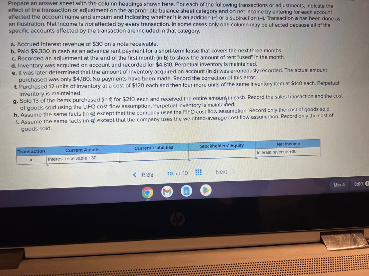 Prepare an answer sheet with the column headings shown here. For each of the following transactions or adjustments, indicate the
effect of the transaction or adjustment on the appropriate balance sheet category and on net income by entering for each account
affected the account name and amount and indicating whether it is an addition (+) or a subtraction (-). Transaction a has been done as
an illustration. Net income is not affected by every transaction. In some cases only one column may be affected because all of the
specific accounts affected by the transaction are included in that category.
a. Accrued interest revenue of $30 on a note receivable.
b. Paid $9,300 in cash as an advance rent payment for a short-term lease that covers the next three months.
c. Recorded an adjustment at the end of the first month (in b) to show the amount of rent "used" in the month.
d. Inventory was acquired on account and recorded for $4,810. Perpetual inventory is maintained.
e. It was later determined that the amount of inventory acquired on account (in d) was erroneously recorded. The actual amount
purchased was only $4,180. No payments have been made. Record the correction of this error.
f. Purchased 12 units of inventory at a cost of $120 each and then four more units of the same inventory item at $140 each. Perpetual
inventory is maintained.
g. Sold 13 of the items purchased (in f) for $210 each and received the entire amount in cash. Record the sales transaction and the cost
of goods sold using the LIFO cost flow assumption. Perpetual inventory is maintained.
h. Assume the same facts (in g) except that the company uses the FIFO cost flow assumption. Record only the cost of goods sold.
i. Assume the same facts (in g) except that the company uses the weighted-average cost flow assumption. Record only the cost of
goods sold.
Transaction
a.
Current Assets
Interest receivable +30
Current Liabilities
< Prev
10 of 10
Stockholders' Equity
Next
Net Income
Interest revenue +30
Mar 4
8:00 1
