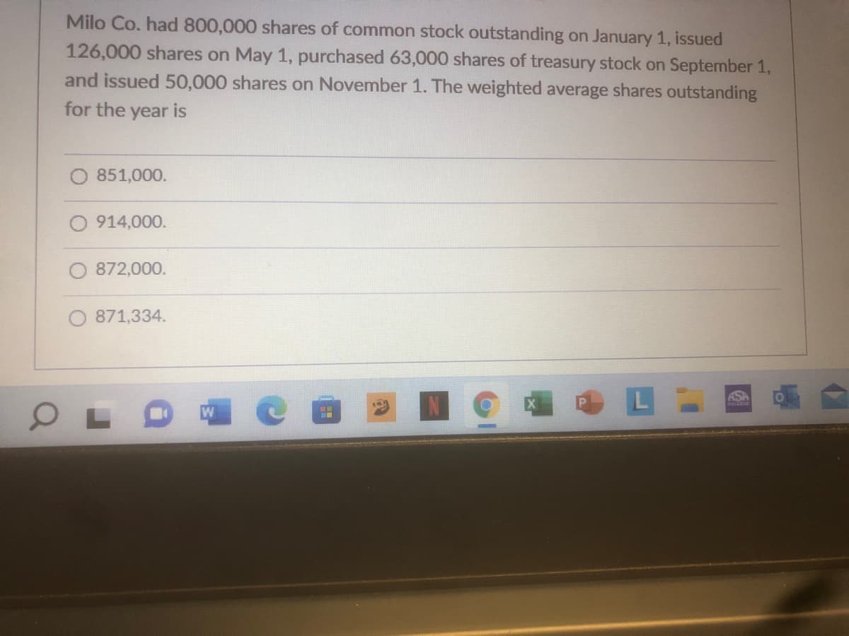 Milo Co. had 800,000 shares of common stock outstanding on January 1, issued
126,000 shares on May 1, purchased 63,000 shares of treasury stock on September 1,
and issued 50,000 shares on November 1. The weighted average shares outstanding
for the year is
851,000.
O 914,000.
872,000.
871,334.
ASA
