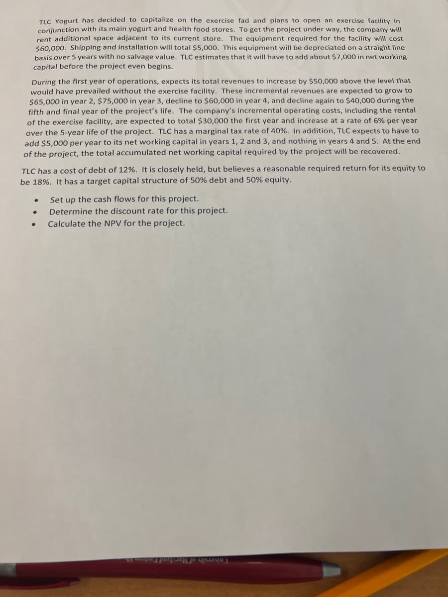 TLC Yogurt has decided to capitalize on the exercise fad and plans to open an exercise facility in
conjunction with its main yogurt and health food stores. To get the project under way, the company will
rent additional space adjacent to its current store.
$60,000. Shipping and installation will total $5,000. This equipment will be depreciated on a straight line
basis over 5 years with no salvage value. TLC estimates that it will have to add about $7,000 in net working
The equipment required for the facility will cost
capital before the project even begins.
During the first year of operations, expects its total revenues to increase by $50,000 above the level that
would have prevailed without the exercise facility. These incremental revenues are expected to grow to
$65,000 in year 2, $75,000 in year 3, decline to $60,000 in year 4, and decline again to $40,000 during the
fifth and final year of the project's life. The company's incremental operating costs, including the rental
of the exercise facility, are expected to total $30,000 the first year and increase at a rate of 6% per year
over the 5-year life of the project. TLC has a marginal tax rate of 40%. In addition, TLC expects to have to
add $5,000 per year to its net working capital in years 1, 2 and 3, and nothing in years 4 and 5. At the end
of the project, the total accumulated net working capital required by the project will be recovered.
TLC has a cost of debt of 12%. It is closely held, but believes a reasonable required return for its equity to
be 18%. It has a target capital structure of 50% debt and 50% equity.
Set up the cash flows for this project.
Determine the discount rate for this project.
Calculate the NPV for the project.
I'niversity of Mar!
