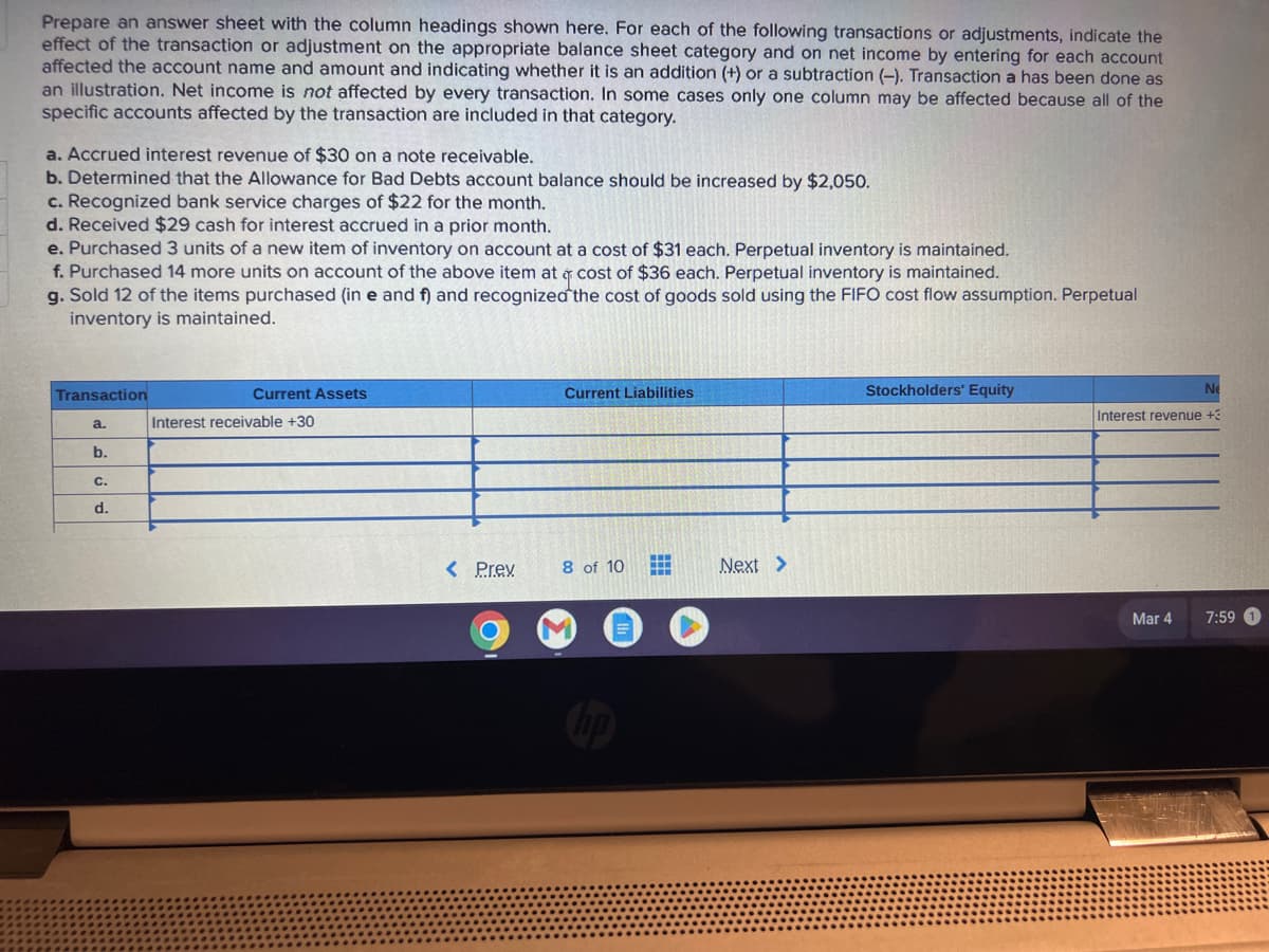 Prepare an answer sheet with the column headings shown here. For each of the following transactions or adjustments, indicate the
effect of the transaction or adjustment on the appropriate balance sheet category and on net income by entering for each account
affected the account name and amount and indicating whether it is an addition (+) or a subtraction (-). Transaction a has been done as
an illustration. Net income is not affected by every transaction. In some cases only one column may be affected because all of the
specific accounts affected by the transaction are included in that category.
a. Accrued interest revenue of $30 on a note receivable.
b. Determined that the Allowance for Bad Debts account balance should be increased by $2,050.
c. Recognized bank service charges of $22 for the month.
d. Received $29 cash for interest accrued in a prior month.
e. Purchased 3 units of a new item of inventory on account at a cost of $31 each. Perpetual inventory is maintained.
f. Purchased 14 more units on account of the above item at a cost of $36 each. Perpetual inventory is maintained.
g. Sold 12 of the items purchased (in e and f) and recognized the cost of goods sold using the FIFO cost flow assumption. Perpetual
inventory is maintained.
Transaction
a.
b.
C.
d.
Current Assets
Interest receivable +30
< Prev
Current Liabilities
8 of 10
if
Next >
Stockholders' Equity
Ne
Interest revenue +3
Mar 4
7:59