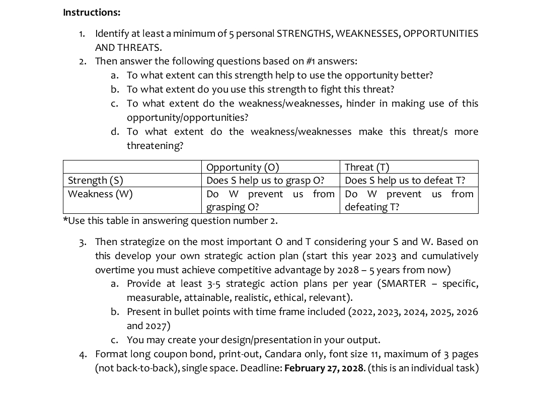 Instructions:
1. Identify at least a minimum of 5 personal STRENGTHS, WEAKNESSES, OPPORTUNITIES
AND THREATS.
2. Then answer the following questions based on #1 answers:
a. To what extent can this strength help to use the opportunity better?
b. To what extent do you use this strength to fight this threat?
c. To what extent do the weakness/weaknesses, hinder in making use of this
opportunity/opportunities?
d. To what extent do the weakness/weaknesses make this threat/s more
threatening?
Strength (S)
Weakness (W)
Opportunity (0)
Does S help us to grasp O?
Do W prevent us from
grasping O?
*Use this table in answering question number 2.
Threat (T)
Does S help us to defeat T?
Do W prevent us from
defeating T?
3. Then strategize on the most important O and T considering your S and W. Based on
this develop your own strategic action plan (start this year 2023 and cumulatively
overtime you must achieve competitive advantage by 2028 - 5 years from now)
a. Provide at least 3-5 strategic action plans per year (SMARTER specific,
measurable, attainable, realistic, ethical, relevant).
b. Present in bullet points with time frame included (2022, 2023, 2024, 2025, 2026
and 2027)
c. You may create your design/presentation in your output.
4. Format long coupon bond, print-out, Candara only, font size 11, maximum of 3 pages
(not back-to-back), single space. Deadline: February 27, 2028. (this is an individual task)