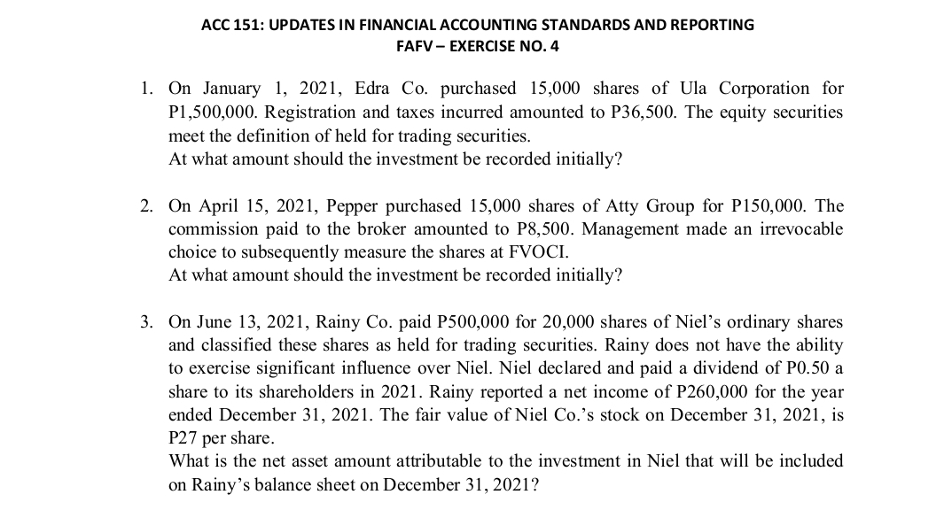 ACC 151: UPDATES IN FINANCIAL ACCOUNTING STANDARDS AND REPORTING
FAFV - EXERCISE NO. 4
1. On January 1, 2021, Edra Co. purchased 15,000 shares of Ula Corporation for
P1,500,000. Registration and taxes incurred amounted to P36,500. The equity securities
meet the definition of held for trading securities.
At what amount should the investment be recorded initially?
2. On April 15, 2021, Pepper purchased 15,000 shares of Atty Group for P150,000. The
commission paid to the broker amounted to P8,500. Management made an irrevocable
choice to subsequently measure the shares at FVOCI.
At what amount should the investment be recorded initially?
3. On June 13, 2021, Rainy Co. paid P500,000 for 20,000 shares of Niel's ordinary shares
and classified these shares as held for trading securities. Rainy does not have the ability
to exercise significant influence over Niel. Niel declared and paid a dividend of P0.50 a
share to its shareholders in 2021. Rainy reported a net income of P260,000 for the year
ended December 31, 2021. The fair value of Niel Co.'s stock on December 31, 2021, is
P27 per share.
What is the net asset amount attributable to the investment in Niel that will be included
on Rainy's balance sheet on December 31, 2021?