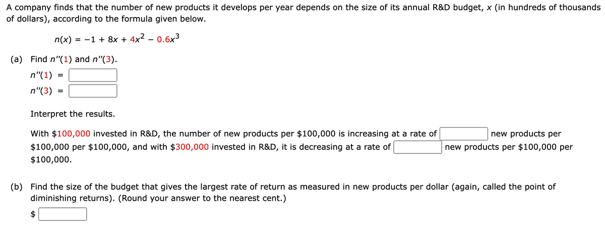 A company finds that the number of new products it develops per year depends on the size of its annual R&D budget, x (in hundreds of thousands
of dollars), according to the formula given below.
n(x)
= -1 + 8x + 4x2 – 0.6x3
(a) Find n"(1) and n"(3).
n"(1)
n"(3)
Interpret the results.
With $100,000 invested in R&D, the number of new products per $100,000 is increasing at a rate of
new products per
$100,000 per $100,000, and with $300,000 invested in R&D, it is decreasing at a rate of
new products per $100,000 per
$100,000.
(b) Find the size of the budget that gives the largest rate of return as measured in new products per dollar (again, called the point of
diminishing returns). (Round your answer to the nearest cent.)
$
